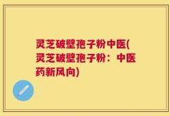 灵芝破壁孢子粉中医(灵芝破壁孢子粉：中医药新风向)