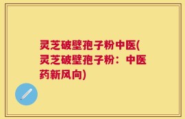 灵芝破壁孢子粉中医(灵芝破壁孢子粉：中医药新风向)