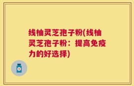 线柚灵芝孢子粉(线柚灵芝孢子粉：提高免疫力的好选择)