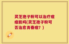 灵芝孢子粉可以治疗痘痘肌吗(灵芝孢子粉可否治愈青春痘？)