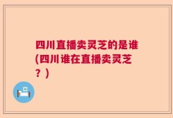 四川直播卖灵芝的是谁(四川谁在直播卖灵芝？)