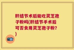 肝结节术后能吃灵芝孢子粉吗(肝结节手术后可否食用灵芝孢子粉？)