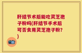 肝结节术后能吃灵芝孢子粉吗(肝结节手术后可否食用灵芝孢子粉？)