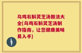 乌鸡石斛灵芝汤做法大全(乌鸡石斛灵芝汤制作指南，让您健康美味易入手)