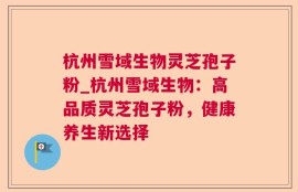 杭州雪域生物灵芝孢子粉_杭州雪域生物：高品质灵芝孢子粉，健康养生新选择