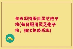 每天坚持服用灵芝孢子粉(每日服用灵芝孢子粉，强化免疫系统)