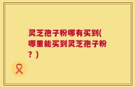 灵芝孢子粉哪有买到(哪里能买到灵芝孢子粉？)