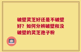 破壁灵芝好还是不破壁好？如何分辨破壁和没破壁的灵芝孢子粉