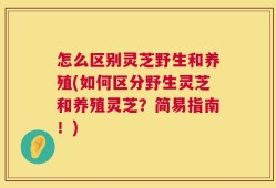 怎么区别灵芝野生和养殖(如何区分野生灵芝和养殖灵芝？简易指南！)