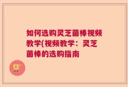 如何选购灵芝菌棒视频教学(视频教学：灵芝菌棒的选购指南