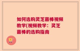 如何选购灵芝菌棒视频教学(视频教学：灵芝菌棒的选购指南