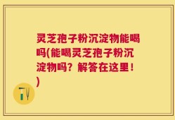 灵芝孢子粉沉淀物能喝吗(能喝灵芝孢子粉沉淀物吗？解答在这里！)