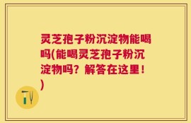 灵芝孢子粉沉淀物能喝吗(能喝灵芝孢子粉沉淀物吗？解答在这里！)