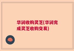 华润收购灵芝(华润完成灵芝收购交易)