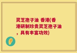 灵芝孢子油 香港(香港研制珍贵灵芝孢子油，具有丰富功效)