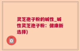 灵芝孢子粉的碱性_碱性灵芝孢子粉：健康新选择)