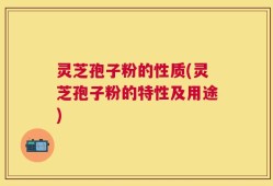 灵芝孢子粉的性质(灵芝孢子粉的特性及用途)
