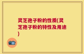 灵芝孢子粉的性质(灵芝孢子粉的特性及用途)
