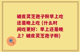 破皮灵芝孢子粉早上吃还是晚上吃 (什么时间吃更好：早上还是晚上？破皮灵芝孢子粉)