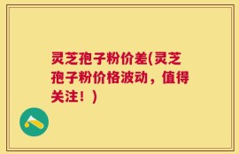 灵芝孢子粉价差(灵芝孢子粉价格波动，值得关注！)