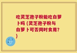 吃灵芝孢子粉能吃白萝卜吗 (灵芝孢子粉与白萝卜可否同时食用？)