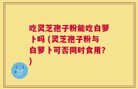吃灵芝孢子粉能吃白萝卜吗 (灵芝孢子粉与白萝卜可否同时食用？)