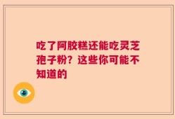 吃了阿胶糕还能吃灵芝孢子粉？这些你可能不知道的