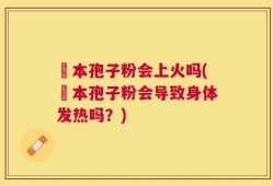 蕰本孢子粉会上火吗(蕰本孢子粉会导致身体发热吗？)