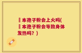 蕰本孢子粉会上火吗(蕰本孢子粉会导致身体发热吗？)
