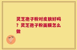 灵芝孢子粉对皮肤好吗？灵芝孢子粉面膜怎么做