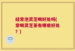 经常泡灵芝喝好处吗(常喝灵芝茶有哪些好处？)