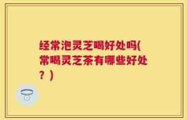 经常泡灵芝喝好处吗(常喝灵芝茶有哪些好处？)
