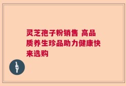 灵芝孢子粉销售 高品质养生珍品助力健康快来选购