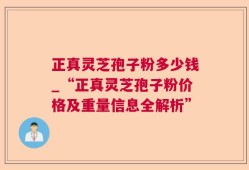 正真灵芝孢子粉多少钱_“正真灵芝孢子粉价格及重量信息全解析”