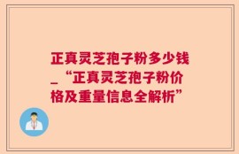 正真灵芝孢子粉多少钱_“正真灵芝孢子粉价格及重量信息全解析”