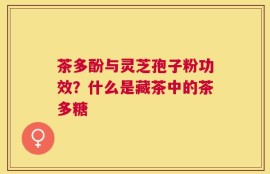 茶多酚与灵芝孢子粉功效？什么是藏茶中的茶多糖