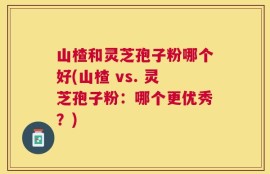 山楂和灵芝孢子粉哪个好(山楂 vs. 灵芝孢子粉：哪个更优秀？)