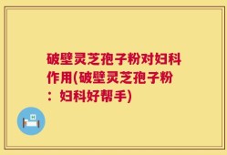 破壁灵芝孢子粉对妇科作用(破壁灵芝孢子粉：妇科好帮手)