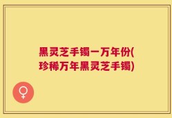 黑灵芝手镯一万年份(珍稀万年黑灵芝手镯)