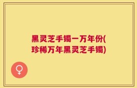 黑灵芝手镯一万年份(珍稀万年黑灵芝手镯)
