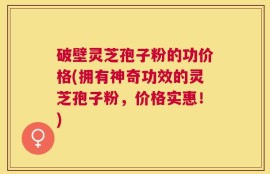 破壁灵芝孢子粉的功价格(拥有神奇功效的灵芝孢子粉，价格实惠！)