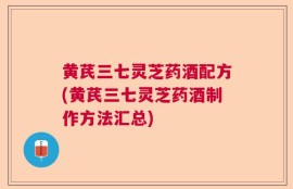 黄芪三七灵芝药酒配方(黄芪三七灵芝药酒制作方法汇总)
