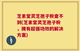 芝素堂灵芝孢子粉查不到(芝素堂灵芝孢子粉，拥有超强功效的解决方案)