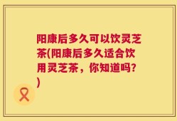 阳康后多久可以饮灵芝茶(阳康后多久适合饮用灵芝茶，你知道吗？)