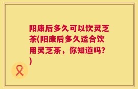 阳康后多久可以饮灵芝茶(阳康后多久适合饮用灵芝茶，你知道吗？)