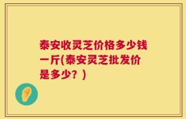 泰安收灵芝价格多少钱一斤(泰安灵芝批发价是多少？)