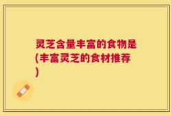 灵芝含量丰富的食物是(丰富灵芝的食材推荐)