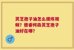 灵芝孢子油怎么提炼视频？德睿柯森灵芝孢子油好在哪？