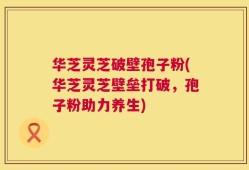 华芝灵芝破壁孢子粉(华芝灵芝壁垒打破，孢子粉助力养生)