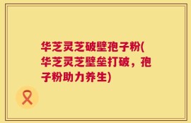 华芝灵芝破壁孢子粉(华芝灵芝壁垒打破，孢子粉助力养生)